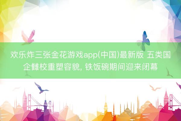 欢乐炸三张金花游戏app(中国)最新版 五类国企雠校重塑容貌， 铁饭碗期间迎来闭幕
