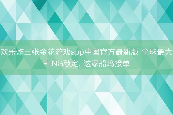 欢乐炸三张金花游戏app中国官方最新版 全球最大FLNG敲定, 这家船坞接单