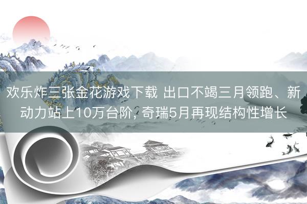 欢乐炸三张金花游戏下载 出口不竭三月领跑、新动力站上10万台阶, 奇瑞5月再现结构性增长
