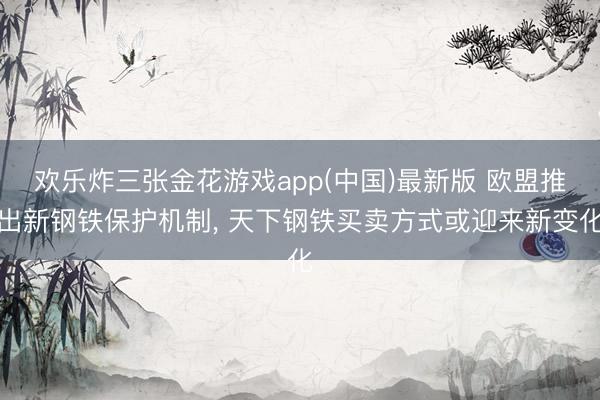 欢乐炸三张金花游戏app(中国)最新版 欧盟推出新钢铁保护机制, 天下钢铁买卖方式或迎来新变化