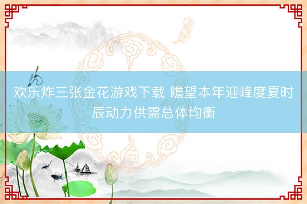 欢乐炸三张金花游戏下载 瞻望本年迎峰度夏时辰动力供需总体均衡