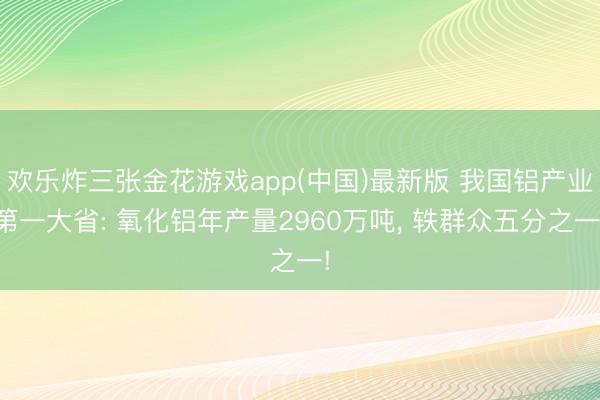 欢乐炸三张金花游戏app(中国)最新版 我国铝产业第一大省: 氧化铝年产量2960万吨, 轶群众五分之一!