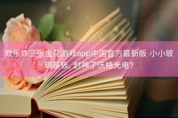 欢乐炸三张金花游戏app中国官方最新版 小小玻璃基板， 封神了沃格光电?