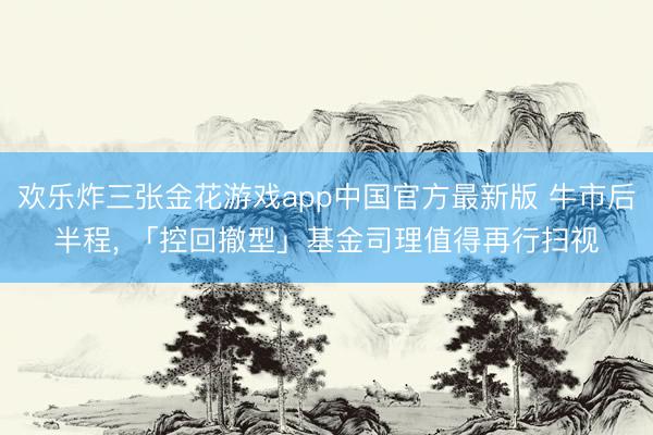 欢乐炸三张金花游戏app中国官方最新版 牛市后半程, 「控回撤型」基金司理值得再行扫视