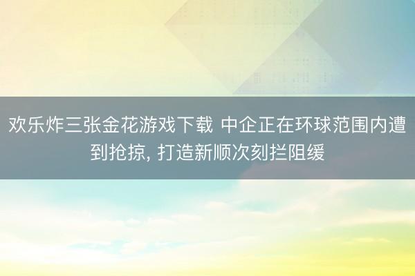 欢乐炸三张金花游戏下载 中企正在环球范围内遭到抢掠， 打造新顺次刻拦阻缓