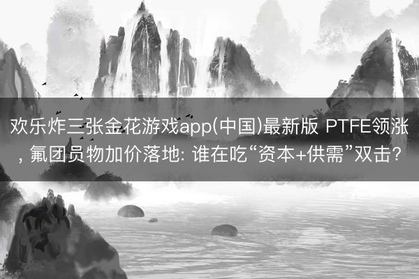 欢乐炸三张金花游戏app(中国)最新版 PTFE领涨, 氟团员物加价落地: 谁在吃“资本+供需”双击?