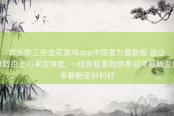 欢乐炸三张金花游戏app中国官方最新版 国企工资总数由上司审定审批， 一线苦脏累险岗亭迎来薪酬歪斜利好