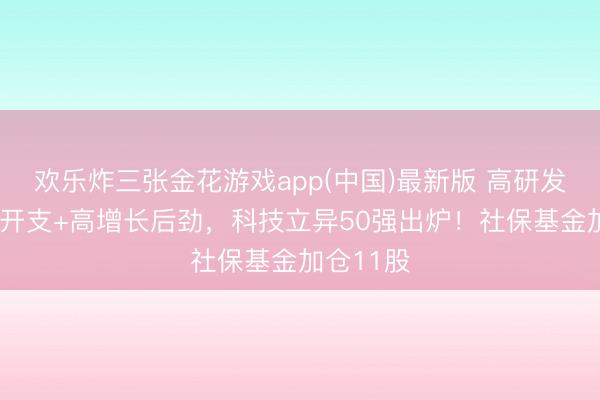 欢乐炸三张金花游戏app(中国)最新版 高研发+高成本开支+高增长后劲，科技立异50强出炉！社保基金加仓11股