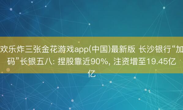 欢乐炸三张金花游戏app(中国)最新版 长沙银行“加码”长银五八: 捏股靠近90%, 注资增至19.45亿