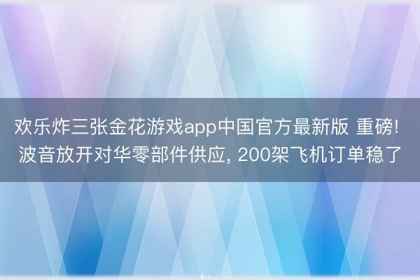 欢乐炸三张金花游戏app中国官方最新版 重磅! 波音放开对华零部件供应， 200架飞机订单稳了