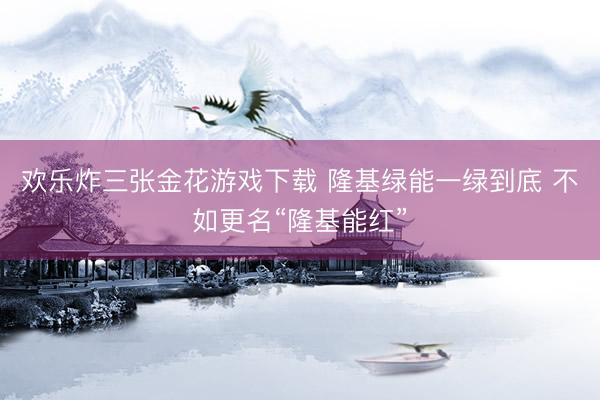 欢乐炸三张金花游戏下载 隆基绿能一绿到底 不如更名“隆基能红”