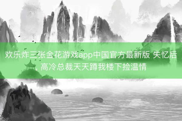 欢乐炸三张金花游戏app中国官方最新版 失忆后, 高冷总裁天天蹲我楼下捡温情