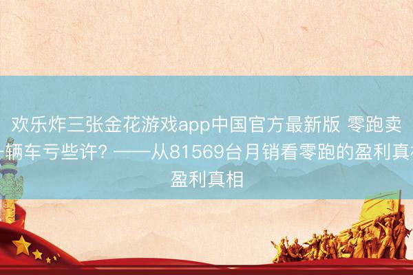欢乐炸三张金花游戏app中国官方最新版 零跑卖一辆车亏些许? ——从81569台月销看零跑的盈利真相