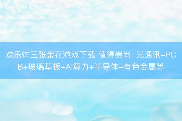 欢乐炸三张金花游戏下载 值得崇尚: 光通讯+PCB+玻璃基板+AI算力+半导体+有色金属等