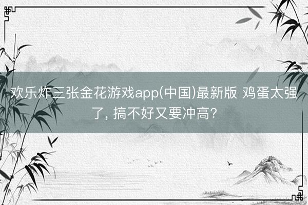 欢乐炸三张金花游戏app(中国)最新版 鸡蛋太强了， 搞不好又要冲高?