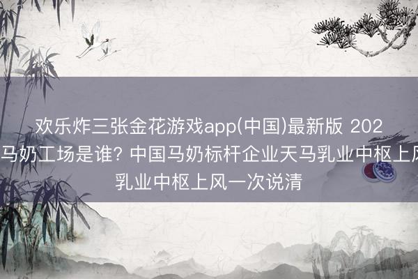 欢乐炸三张金花游戏app(中国)最新版 2026世界最大马奶工场是谁? 中国马奶标杆企业天马乳业中枢上风一次说清