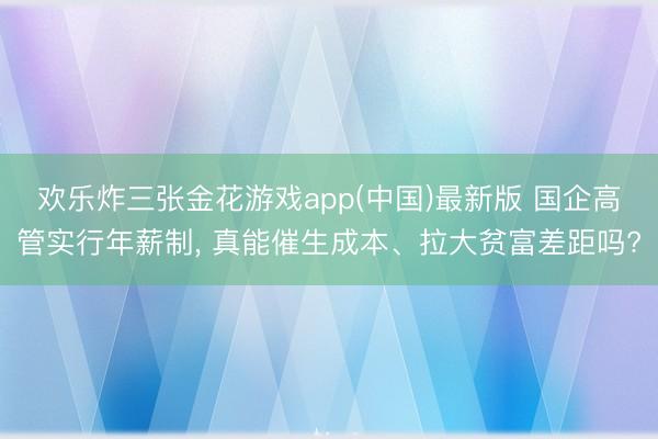欢乐炸三张金花游戏app(中国)最新版 国企高管实行年薪制， 真能催生成本、拉大贫富差距吗?