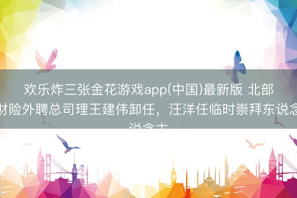 欢乐炸三张金花游戏app(中国)最新版 北部湾财险外聘总司理王建伟卸任，汪洋任临时崇拜东说念主