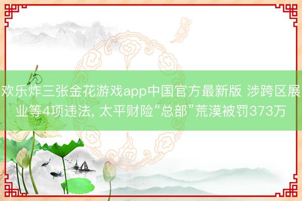 欢乐炸三张金花游戏app中国官方最新版 涉跨区展业等4项违法， 太平财险“总部”荒漠被罚373万