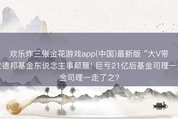 欢乐炸三张金花游戏app(中国)最新版 “大V带货”激发德邦基金东说念主事颠簸! 巨亏21亿后基金司理一走了之?