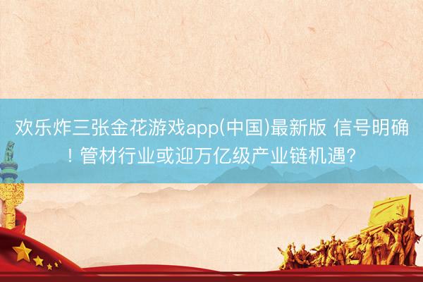 欢乐炸三张金花游戏app(中国)最新版 信号明确! 管材行业或迎万亿级产业链机遇?