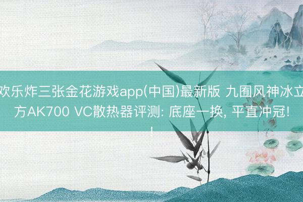 欢乐炸三张金花游戏app(中国)最新版 九囿风神冰立方AK700 VC散热器评测: 底座一换， 平直冲冠!