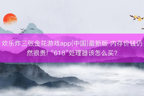 欢乐炸三张金花游戏app(中国)最新版 内存价钱仍然很贵! “618”处理器该怎么买?