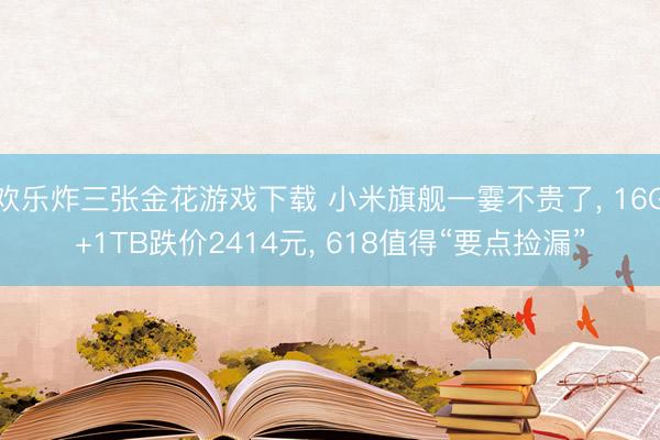 欢乐炸三张金花游戏下载 小米旗舰一霎不贵了, 16G+1TB跌价2414元, 618值得“要点捡漏”