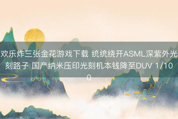 欢乐炸三张金花游戏下载 统统绕开ASML深紫外光刻路子 国产纳米压印光刻机本钱降至DUV 1/10