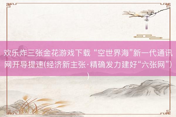 欢乐炸三张金花游戏下载 “空世界海”新一代通讯网开导提速(经济新主张·精确发力建好“六张网”)