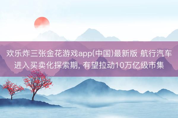 欢乐炸三张金花游戏app(中国)最新版 航行汽车进入买卖化探索期， 有望拉动10万亿级市集