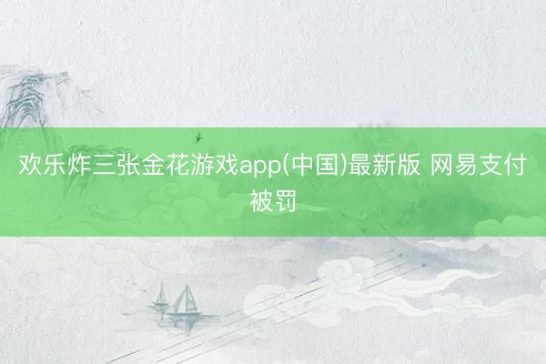 欢乐炸三张金花游戏app(中国)最新版 网易支付被罚