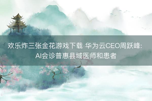 欢乐炸三张金花游戏下载 华为云CEO周跃峰: AI会诊普惠县域医师和患者