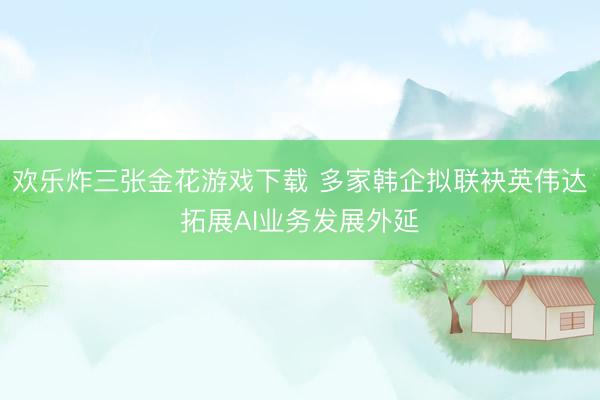 欢乐炸三张金花游戏下载 多家韩企拟联袂英伟达拓展AI业务发展外延