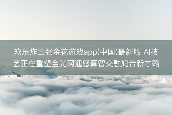 欢乐炸三张金花游戏app(中国)最新版 AI技艺正在重塑全光网通感算智交融鸠合新才略
