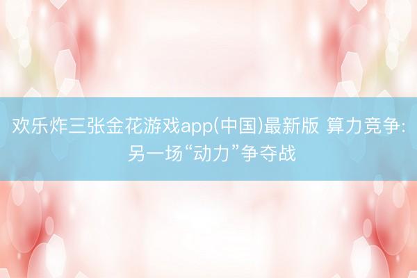 欢乐炸三张金花游戏app(中国)最新版 算力竞争: 另一场“动力”争夺战