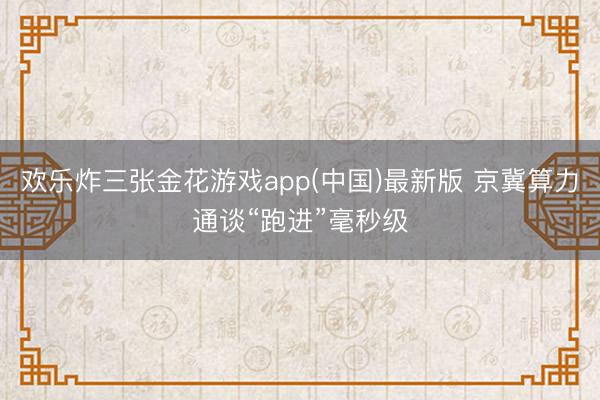 欢乐炸三张金花游戏app(中国)最新版 京冀算力通谈“跑进”毫秒级