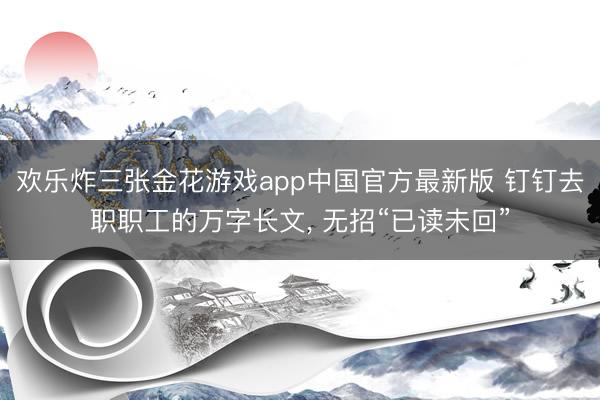 欢乐炸三张金花游戏app中国官方最新版 钉钉去职职工的万字长文， 无招“已读未回”