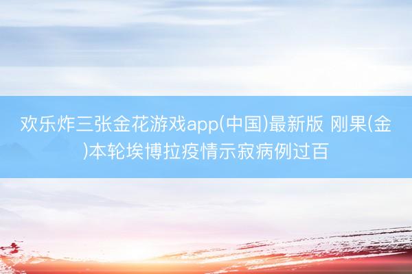 欢乐炸三张金花游戏app(中国)最新版 刚果(金)本轮埃博拉疫情示寂病例过百