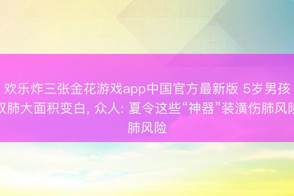 欢乐炸三张金花游戏app中国官方最新版 5岁男孩双肺大面积变白, 众人: 夏令这些“神器”装潢伤肺风险