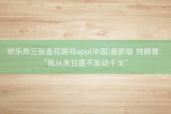欢乐炸三张金花游戏app(中国)最新版 特朗普: “我从未甘愿不发动干戈”