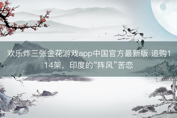 欢乐炸三张金花游戏app中国官方最新版 追购114架,印度的“阵风”苦恋