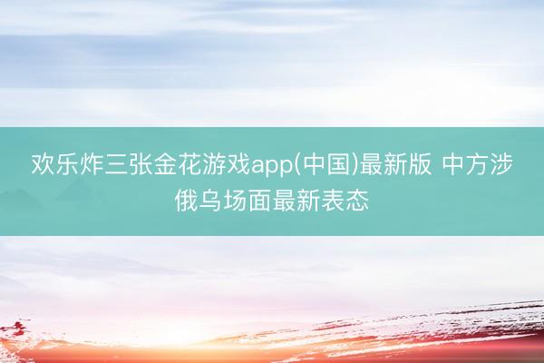 欢乐炸三张金花游戏app(中国)最新版 中方涉俄乌场面最新表态