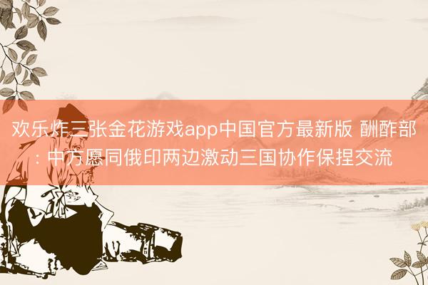 欢乐炸三张金花游戏app中国官方最新版 酬酢部: 中方愿同俄印两边激动三国协作保捏交流