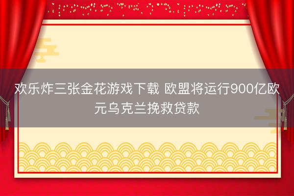 欢乐炸三张金花游戏下载 欧盟将运行900亿欧元乌克兰挽救贷款