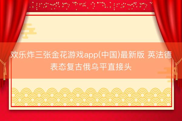 欢乐炸三张金花游戏app(中国)最新版 英法德表态复古俄乌平直接头
