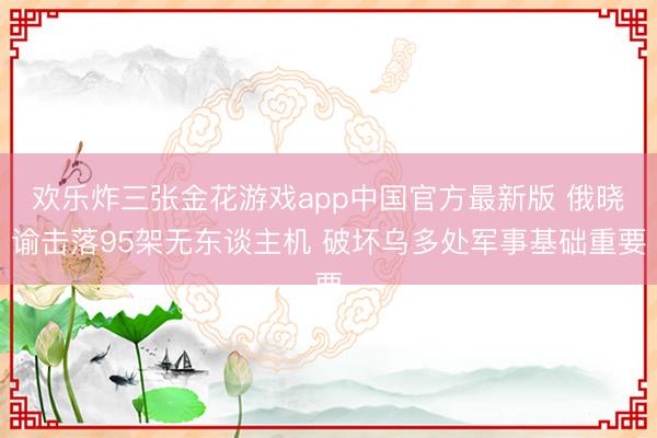 欢乐炸三张金花游戏app中国官方最新版 俄晓谕击落95架无东谈主机 破坏乌多处军事基础重要