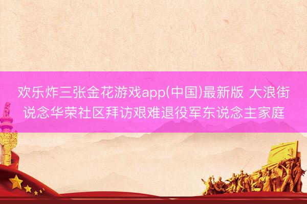 欢乐炸三张金花游戏app(中国)最新版 大浪街说念华荣社区拜访艰难退役军东说念主家庭