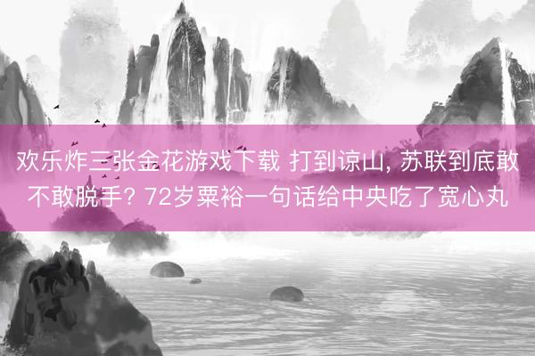 欢乐炸三张金花游戏下载 打到谅山, 苏联到底敢不敢脱手? 72岁粟裕一句话给中央吃了宽心丸