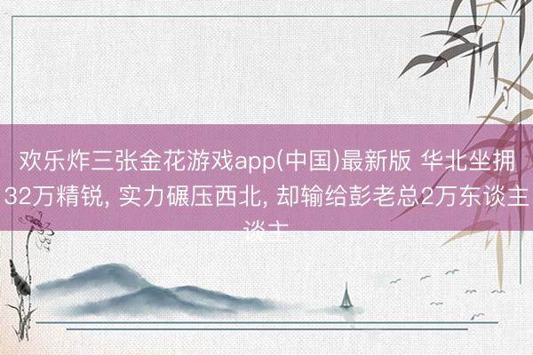欢乐炸三张金花游戏app(中国)最新版 华北坐拥32万精锐, 实力碾压西北, 却输给彭老总2万东谈主